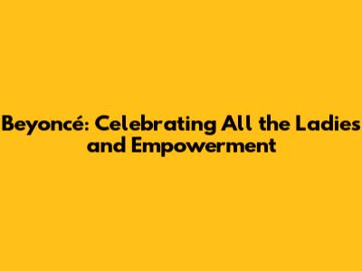 Beyoncé: Celebrating All the Ladies and Empowerment