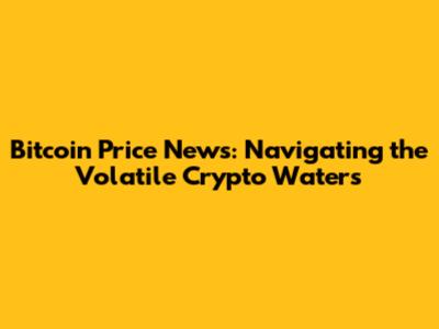 Bitcoin Price News: Navigating the Volatile Crypto Waters