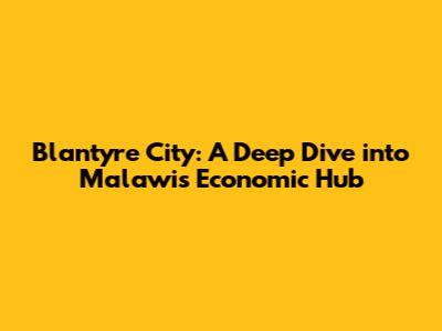 Blantyre City: A Deep Dive into Malawi's Economic Hub