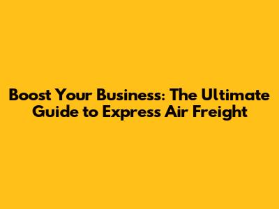 Boost Your Business: The Ultimate Guide to Express Air Freight