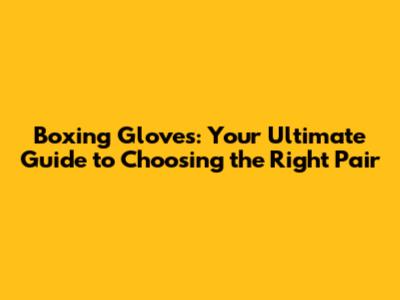 Boxing Gloves: Your Ultimate Guide to Choosing the Right Pair