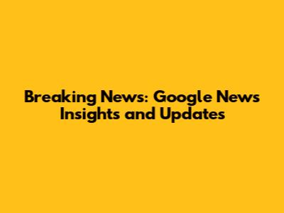 Breaking News: Google News Insights and Updates