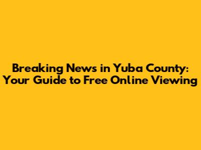 Breaking News in Yuba County: Your Guide to Free Online Viewing