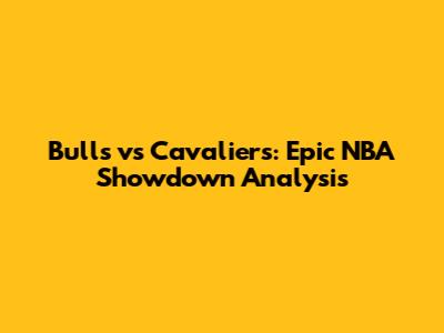 Bulls vs Cavaliers: Epic NBA Showdown Analysis