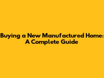 Buying a New Manufactured Home: A Complete Guide