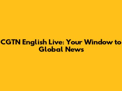 CGTN English Live: Your Window to Global News