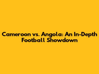 Cameroon vs. Angola: An In-Depth Football Showdown