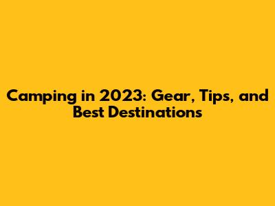 Camping in 2023: Gear, Tips, and Best Destinations