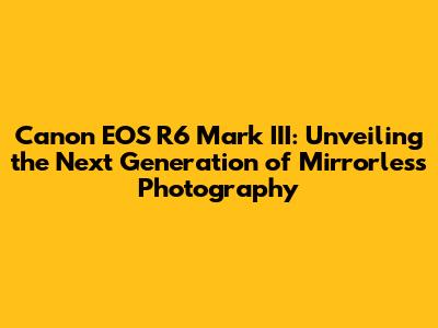 Canon EOS R6 Mark III: Unveiling the Next Generation of Mirrorless Photography