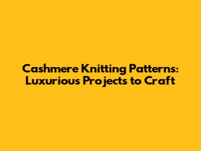 Cashmere Knitting Patterns: Luxurious Projects to Craft