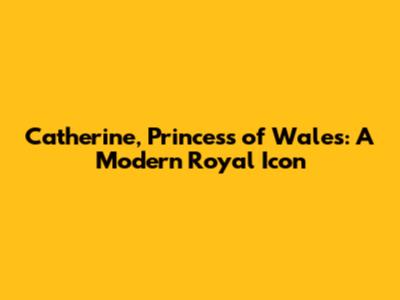 Catherine, Princess of Wales: A Modern Royal Icon