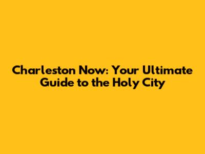 Charleston Now: Your Ultimate Guide to the Holy City