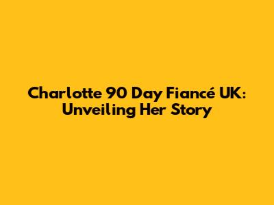 Charlotte 90 Day Fiancé UK: Unveiling Her Story
