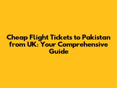 Cheap Flight Tickets to Pakistan from UK: Your Comprehensive Guide