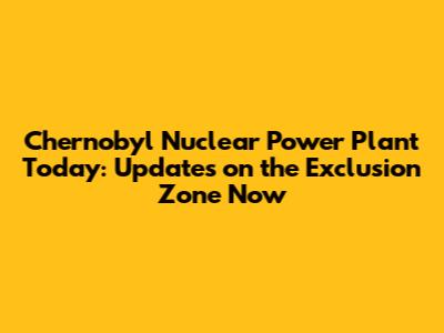 Chernobyl Nuclear Power Plant Today: Updates on the Exclusion Zone Now