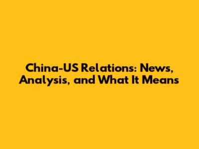 China-US Relations: News, Analysis, and What It Means
