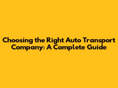 Choosing the Right Auto Transport Company: A Complete Guide