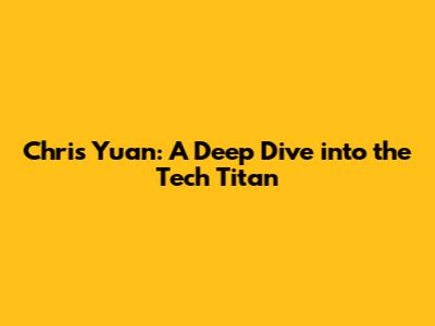 Chris Yuan: A Deep Dive into the Tech Titan