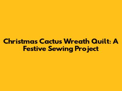 Christmas Cactus Wreath Quilt: A Festive Sewing Project