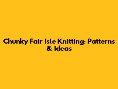 Chunky Fair Isle Knitting: Patterns & Ideas