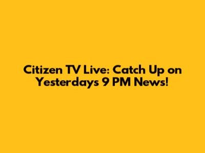 Citizen TV Live: Catch Up on Yesterday's 9 PM News!