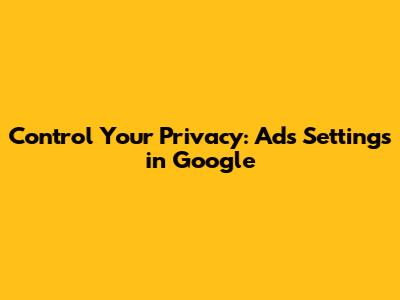 Control Your Privacy: Ads Settings in Google