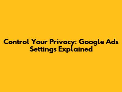 Control Your Privacy: Google Ads Settings Explained