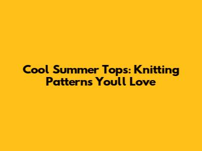 Cool Summer Tops: Knitting Patterns You'll Love