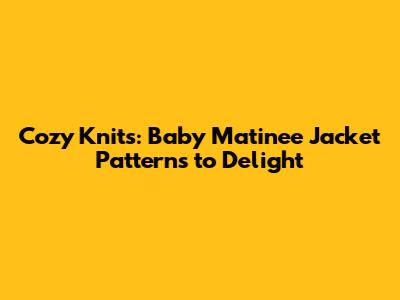 Cozy Knits: Baby Matinee Jacket Patterns to Delight