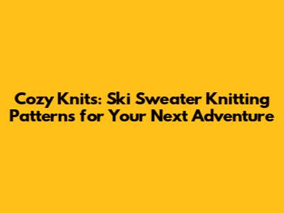 Cozy Knits: Ski Sweater Knitting Patterns for Your Next Adventure