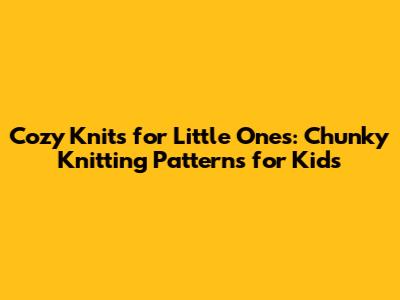 Cozy Knits for Little Ones: Chunky Knitting Patterns for Kids