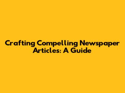 Crafting Compelling Newspaper Articles: A Guide