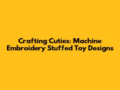 Crafting Cuties: Machine Embroidery Stuffed Toy Designs