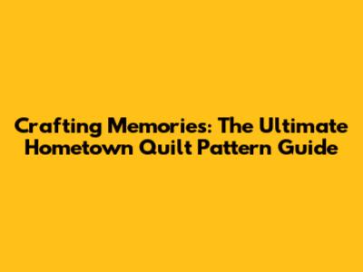Crafting Memories: The Ultimate Hometown Quilt Pattern Guide