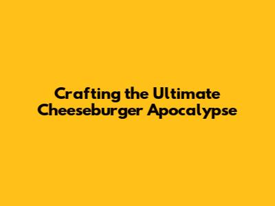 Crafting the Ultimate Cheeseburger Apocalypse