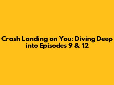 Crash Landing on You: Diving Deep into Episodes 9 & 12