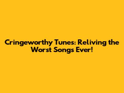 Cringeworthy Tunes: Reliving the Worst Songs Ever!