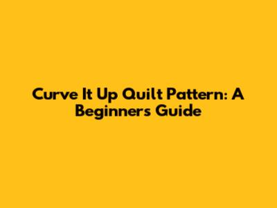Curve It Up Quilt Pattern: A Beginner's Guide