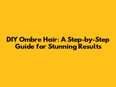 DIY Ombre Hair: A Step-by-Step Guide for Stunning Results