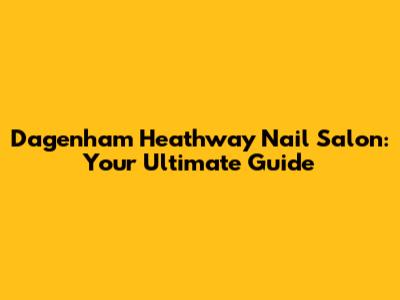 Dagenham Heathway Nail Salon: Your Ultimate Guide