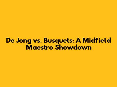 De Jong vs. Busquets: A Midfield Maestro Showdown