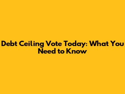 Debt Ceiling Vote Today: What You Need to Know