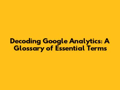 Decoding Google Analytics: A Glossary of Essential Terms