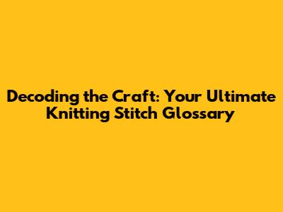 Decoding the Craft: Your Ultimate Knitting Stitch Glossary