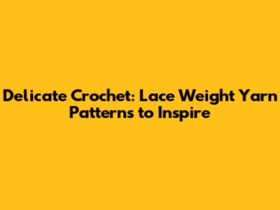 Delicate Crochet: Lace Weight Yarn Patterns to Inspire
