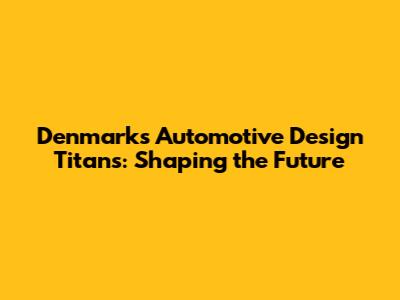 Denmark's Automotive Design Titans: Shaping the Future