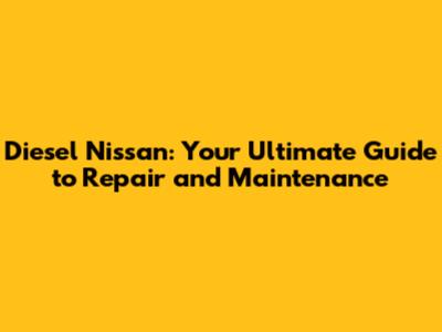 Diesel Nissan: Your Ultimate Guide to Repair and Maintenance