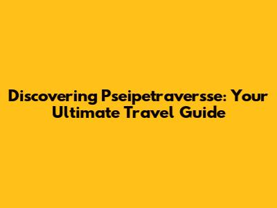 Discovering Pseipetraversse: Your Ultimate Travel Guide