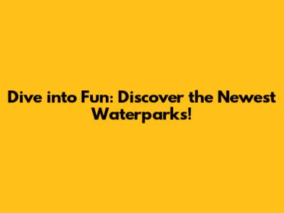 Dive into Fun: Discover the Newest Waterparks!