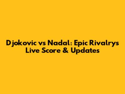 Djokovic vs Nadal: Epic Rivalry's Live Score & Updates